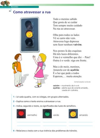 Novembro 
Como atravessar a rua 44 
Todo o menino sabido 
Que gosta de se cuidar 
Tem sempre muito cuidado 
Na rua ao atravessar. 
Olha para todos os lados 
Vê se carro não vem. 
Atravessa logo depressa 
sem fazer nenhum vaivém. 
Nos postes lá das esquinas 
Há três luzes diferentes. 
Uma é o vermelho que diz: – Pare! 
Outra é o verde: siga em frente. 
Mas a do meio, meninos, 
Amarelo cor de açafrão 
É a luz que pede a todos 
Esperem,… muita atenção. 
Comemorações na Escola 
vaivém – movimento de ir e vir. 
açafrão – planta que dá corante amarelo, 
usada em culinária. 
LER E COMPREENDER 
1 – Lê cada quadra, com os colegas, em grupos alternados. 
2 – Explica como o texto ensina a atravessar a rua. 
3 – Indica, segundo o texto, os significados das luzes do semáforo. 
vermelho verde amarelo 
4 – Relaciona o texto com a tua vivência dos problemas do trânsito. 
 