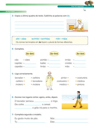 Viver em segurança 
3 – Copia a última quadra do texto. Sublinha as palavras com ão. 
pão – pães quinhão – quinhões mão – mãos 
Os nomes terminados em ão fazem o plural de formas diferentes. 
4 – Completa. 
cão – cães portão – irmão – 
capitão – balão – cristão – 
capelão – limão – mão – 
5 – Liga correctamente. 
lavrador • •ceifeira pintor • •costureira 
ceifeiro • •lavradeira costureiro • •médica 
moleiro • •moleira médico • •pintora 
A FRASE E O TEXTO 
6 – Escreve nos lugares certos: agora, antes, depois. 
O lavrador semeou o trigo. 
Ele colhe o cereal. 
o grão irá para o moinho. 
7 – Completa segundo o modelo. 
53 
Eu gosto muito de pão. Nós . 
Tu Eles . 
AS PALAVRAS 
ão-ães ão-ões ão-ãos 
 