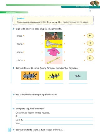 Viver em segurança 
floresta 
Os grupos de duas consoantes: fl, cl, pl, gl, tl,… pertencem à mesma sílaba. 
AS PALAVRAS 
3 – Liga cada palavra e cada grupo à imagem certa. 
5 – Faz o ditado do último parágrafo do texto. 
57 
blusa • • • • 
flauta • • • • 
atleta • • • • 
clarim • • • • 
4 – Escreve de acordo com a figura: formiga, formiguinha, formigão. 
6 – Completa segundo o modelo. 
Os animais fazem lindas roupas. 
Tu 
Eu e tu 
Vós 
7 – Escreve um texto sobre as tuas roupas preferidas. 
bl 
fl 
tl 
cl 
A FRASE E O TEXTO 
 