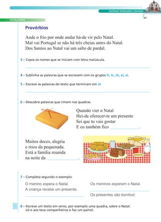 AS PALAVRAS 
A FRASE E O TEXTO 
Conhecer Instituições e Serviços 
Quando vier o Natal 
Hei-de oferecer-te um presente 
Sei que tu vais gostar 
E eu também fico . 
O menino espera o Natal. Os meninos esperam o Natal. 
A criança recebe um presente. 
Os presentes são bonitos! 
7 – Completa segundo o exemplo. 
8 – Escreve um texto em verso, por exemplo uma quadra, sobre o Natal. 
Lê-o aos teus companheiros e faz um painel. 
61 
Provérbios 
Ande o frio por onde andar há-de vir pelo Natal. 
Mal vai Portugal se não há três cheias antes do Natal. 
Dos Santos ao Natal vai um salto de pardal. 
3 – Copia os nomes que se iniciam com letra maiúscula. 
4 – Sublinha as palavras que se escrevem com os grupos fr, tr, ch, ei, ai. 
5 – Escreve as palavras do texto que terminam em al. 
6 – Descobre palavras que rimem nas quadras. 
Muitos doces, alegria 
e risos da pequenada. 
Está a família reunida 
na noite da . 
 