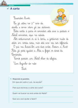 Dezembro 
62 A carta 
Q@uæe¢r@i@d@o£ß A‰v£ó£ß 
E@u@ ¢j@á@ æe¤s@t@o£u@ n@o£ 2.° a‰n@o£ d@a@ 
æe¤s@c@o£l@a@ æe@ c@o£m@o£ vÆêæe¤m@ ¢j@á@ ¤sæe@i@ æe‰s@c‰ræe‰vÆe‰r@. 
E¢s@t@a@ c@a¤r@t@a@ æé@ ¢p@a¤r@a@ o£s c©on‰v£i@d@a¤r@ æe¤s@tæe@ a‰n@o£ a@ flp@a¤s¤s@a¤r@ o£ 
N@a@t@a¤l@ c@on‰n@o£s@c@o£, a@q@u@i@ n@a@ c@i@d@a@dæe@. 
N@ó£s c@o£s@t@u‰m@a‰m@o£s @i¤r@ a@í@ à@ @tæe¤r¤r@a@, æe@ g@o£s@t@a‰m@o£s m@u@i@t@o£ dæe@ 
æe¤s@t@a‰r@ æe‰m@ v£o£s¤s@a@ c@a¤s@a@, m@a¤s æe¤s@tæe@ a‰n@o£ v£a@i@ ¤sæe¤r@ d@i¤fÆe‰ræe‰n@tæe@. 
O flp@a@i@ v£a@i@ flb£u¤s@c@á@-fll@o£s @u‰n¤s d@i@a¤s a‰n@tæe¤s. A¤s¤s@i‰m@ a@ A¤v£ó£ 
R@i@t@a@ ¢j@á@ flp@o£dæe@ a¤j@u@d@a‰r@ a@ Mãæe@ a@ flf£a¤zæe¤r@ o£s d@o£cæe¤s d@a@ 
C@on¤s@o£a@d@a@. 
V@a‰m@os flp@a¤s¤s@a¢r@ @u‰m@ Na@t@a¤l@ c¤hæe@i@o£ dæe@ a¤læe@g‰r@i@a@. 
U‰m@ flbÆe@i‰j@i‰n¤h@o£ d@o£ næe@t@o£ 
LER E COMPREENDER 
L@u@í¤ß 
1 – Responde às questões. 
Em que ano está o Luís, na escola? 
Para que escreveu a carta aos avós? 
Quem vai buscar os avós antes do Natal? 
Que vai a avó ajudar a fazer? 
 