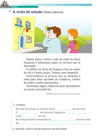 Dezembro 
A visita de estudo (Texto colectivo) 64 
Ontem fomos visitar a sede da Junta da nossa 
freguesia. Conhecemos quais os serviços que lá 
funcionam. 
O edifício da Junta de Freguesia fica no centro 
da vila e é muito antigo. Tirámos uma fotografia. 
Entrevistámos as pessoas que se dirigiam à 
Junta para obter atestados de residência, cartões 
de eleitor e outros documentos. 
Trouxemos alguns impressos para aprendermos 
na escola a preenchê-los. 
LER E COMPREENDER 
Trabalho de grupo: João, Susana, Marco e Teresa Maria 
1 – Completa. 
Na visita de estudo os meninos foram da sua terra. 
O da Junta de Freguesia é 
e fica da vila. 
As crianças fizeram entrevistas às que iam tratar 
de . 
2 – Descreve a última visita de estudo em que participaste. 
 