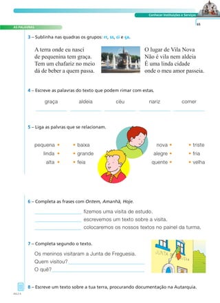 AS PALAVRAS 
A FRASE E O TEXTO 
Conhecer Instituições e Serviços 
graça aldeia céu nariz comer 
fizemos uma visita de estudo. 
escrevemos um texto sobre a visita. 
colocaremos os nossos textos no painel da turma. 
7 – Completa segundo o texto. 
Os meninos visitaram a Junta de Freguesia. 
Quem visitou? 
O quê? 
8 – Escreve um texto sobre a tua terra, procurando documentação na Autarquia. 
65 
A terra onde eu nasci 
de pequenina tem graça. 
Tem um chafariz no meio 
dá de beber a quem passa. 
O lugar de Vila Nova 
Não é vila nem aldeia 
É uma linda cidade 
onde o meu amor passeia. 
3 – Sublinha nas quadras os grupos: rr, ss, ci e ça. 
4 – Escreve as palavras do texto que podem rimar com estas. 
5 – Liga as palvras que se relacionam. 
pequena• •baixa nova• •triste 
linda• •grande alegre• •fria 
alta• •feia quente• •velha 
6 – Completa as frases com Ontem, Amanhã, Hoje. 
AVL2-5 
 