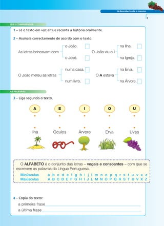 À descoberta de si mesmo 
LER E COMPREENDER 
1 – Lê o texto em voz alta e reconta a história oralmente. 
A E I O U 
AS PALAVRAS 
4 – Copia do texto: 
a primeira frase 
a última frase 
7 
2 – Assinala correctamente de acordo com o texto. 
o João. na Ilha. 
As letras brincavam com O João viu o I 
o José. na Igreja. 
numa casa. na Erva. 
O João meteu as letras O A estava 
num livro. na Árvore. 
3 – Liga segundo o texto. 
• • • • • 
• • • • • 
Ilha Óculos Árvore Erva Uvas 
O ALFABETO é o conjunto das letras – vogais e consoantes – com que se 
escrevem as palavras da Língua Portuguesa. 
Minúsculas a b c d e f g h i j l m n o p q r s t u v x z 
Maiúsculas A B C D E F G H I J L M N O P Q R S T U V X Z 
A FRASE E O TEXTO 
 