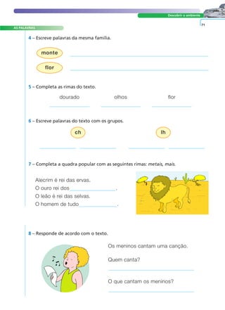 AS PALAVRAS 
monte 
A FRASE E O TEXTO 
Descobrir o ambiente 
4 – Escreve palavras da mesma família. 
ch lh 
Os meninos cantam uma canção. 
Quem canta? 
O que cantam os meninos? 
flor 
8 – Responde de acordo com o texto. 
71 
5 – Completa as rimas do texto. 
dourado olhos flor 
6 – Escreve palavras do texto com os grupos. 
7 – Completa a quadra popular com as seguintes rimas: metais, mais. 
Alecrim é rei das ervas. 
O ouro rei dos . 
O leão é rei das selvas. 
O homem de tudo . 
 