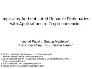 Improving Authenticated Dynamic Dictionaries,
with Applications to Cryptocurrencies
Leonid Reyzin1
, Dmitry Meshkov2
,
Alexander Chepurnoy3
, Sasha Ivanov4
1.Boston University, http://www.cs.bu.edu/faculty/reyzin.
Research supported by the Waves platform.
2.IOHK Research and N. N. Semenov Institute of Chemical Physics, RAS,
dmitry.meshkov@iohk.io
3.IOHK Research, alex.chepurnoy@iohk.io
4.Waves platform, sasha@wavesplatform.com
 