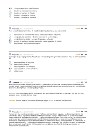 Todas as alternativas estão corretas.
Regular as despesas recorrentes;
Regular as finanças do Estado;
Regular a cobrança de tributos;
Regular a cobrança de impostos;
5a
Questão (Ref.: 201202378914) Pontos: 0,5 / 0,5
Pode ser definido como hipótese de incidência de imposto e taxa, respectivamente,
transmissão de bem imóvel e serviço público específico e indivisível.
serviço público específico e divisível e serviço de pavimentação.
serviço de comunicação e serviços de qualquer natureza.
serviços de qualquer natureza e exercício regular do poder de polícia.
propriedade e serviço de comunicação.
6a
Questão (Ref.: 201202433110) Pontos: 0,0 / 0,5
O princípio de que o pagamento efetuado por um dos obrigados aproveita aos demais inclui-se entre os efeitos
da:
responsabilidade de terceiros
substituição tributária
responsabilidade por infrações
responsabilidade por transferência
solidariedade
7a
Questão (Ref.: 201202442288) Pontos: 1,5 / 1,5
A obrigação tributária é principal ou acessória. A obrigação principal surge com a ocorrência do fato gerador,
tem por objeto o pagamento de tributo ou penalidade pecuniária e extingue-se juntamente com o crédito dela
decorrente. Exemplifique uma obrigação principal.
Resposta: Uma empresa ao vender um produto, tem a obrigação tributária principal que é o ICMS, no caso a
acessória seria a emissão da nota fiscal.
Gabarito: Pagar o IPVA ao adquirir um automóvel; Pagar o IPTU ao adquirir um imóvel etc.
8a
Questão (Ref.: 201202440360) Pontos: 1,0 / 1,0
Marque com V a assertiva verdadeira e com F a falsa, assinalando em seguida a opção correspondente. ( )
Imposto é o tributo cuja obrigação tem por fato gerador uma situação independente de qualquer atividade
estatal específica, relativa ao contribuinte. ( ) A contribuição de melhoria é instituída em face de obras públicas
ou privadas, que valorizem ou depreciem o imóvel do administrado. ( ) As taxas têm como fato gerador o
exercício do poder de polícia ou a utilização efetiva ou potencial de serviço público prestado ao contribuinte ou
posto à sua disposição. ( ) O que caracteriza as contribuições especiais é que o produto de suas arrecadações
deve ser carreado para financiar atividades de interesse público, beneficiando certo grupo, e direta ou
indiretamente o contribuinte.
 