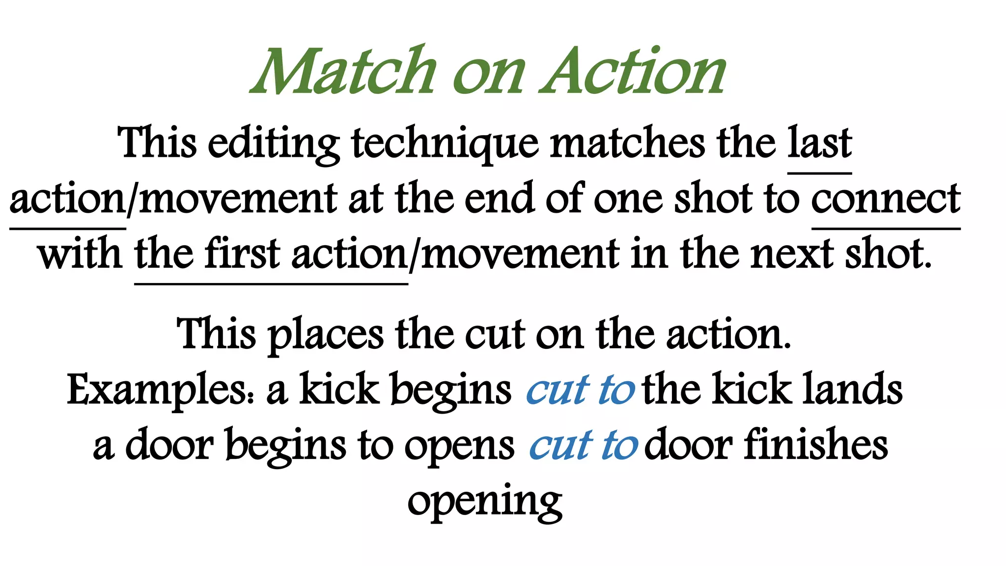 Match on Action
This editing technique matches the last
action/movement at the end of one shot to connect
with the first action/movement in the next shot.
This places the cut on the action.
Examples: a kick begins cut to the kick lands
a door begins to opens cut to door finishes
opening
 