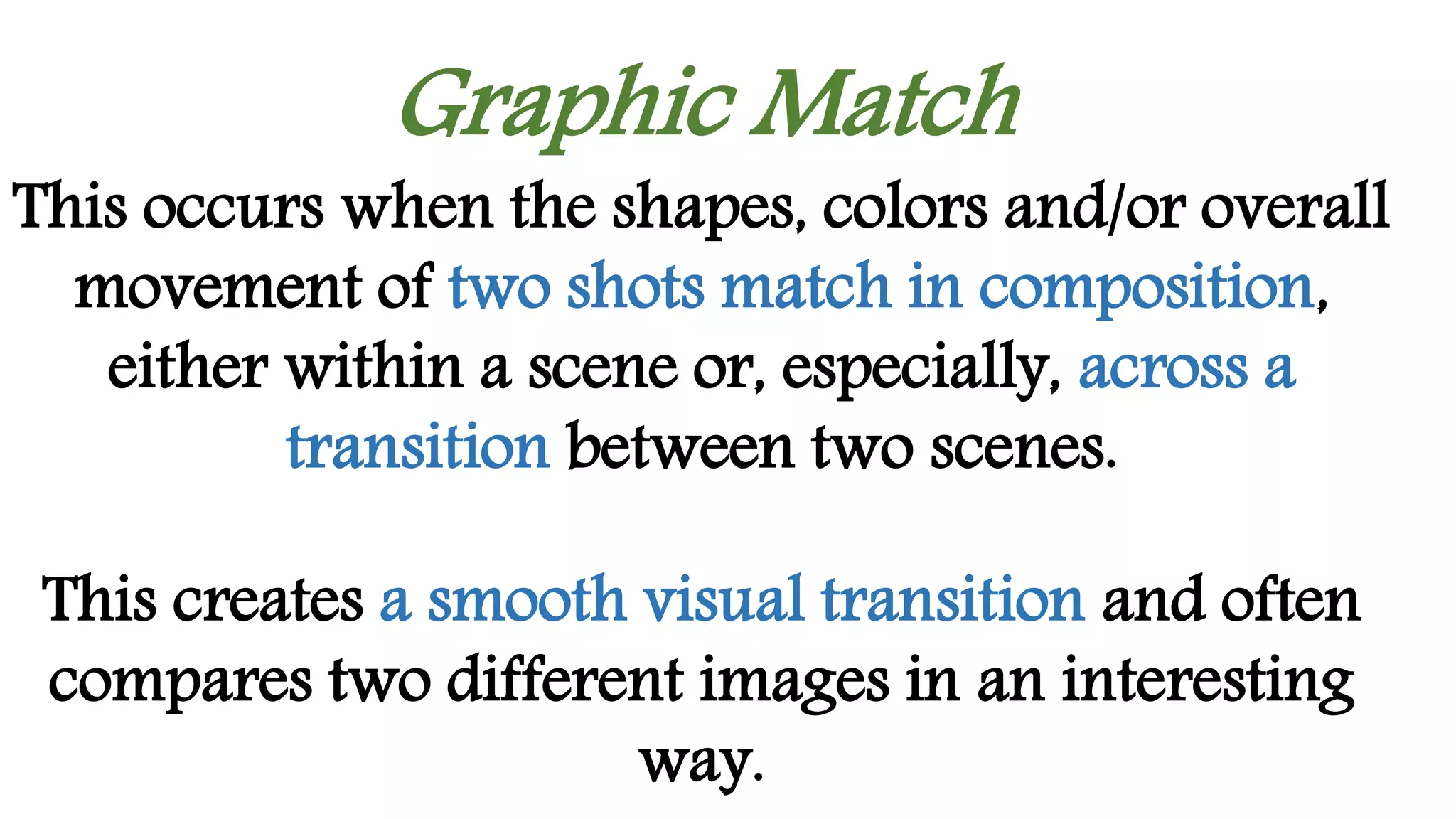 Graphic Match
This occurs when the shapes, colors and/or overall
movement of two shots match in composition,
either within a scene or, especially, across a
transition between two scenes.
This creates a smooth visual transition and often
compares two different images in an interesting
way.
 