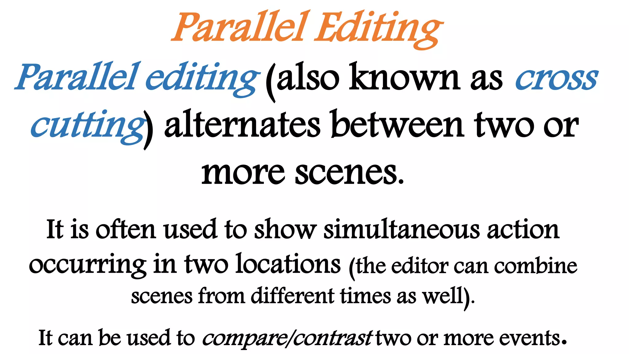 Parallel Editing
Parallel editing (also known as cross
cutting) alternates between two or
more scenes.
It is often used to show simultaneous action
occurring in two locations (the editor can combine
scenes from different times as well).
It can be used to compare/contrast two or more events.
 