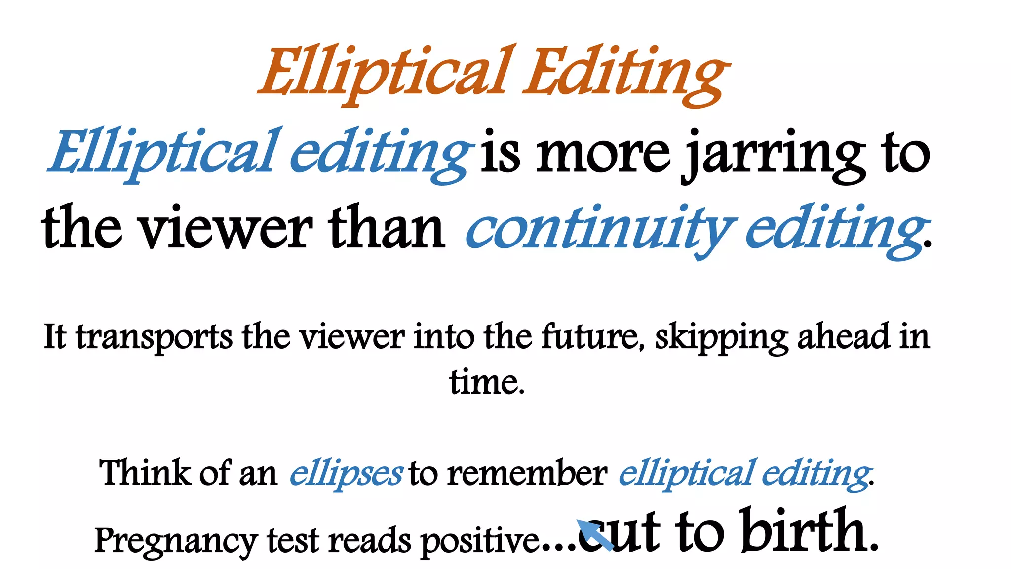 Elliptical Editing
Elliptical editing is more jarring to
the viewer than continuity editing.
It transports the viewer into the future, skipping ahead in
time.
Think of an ellipses to remember elliptical editing.
Pregnancy test reads positive...cut to birth.
 