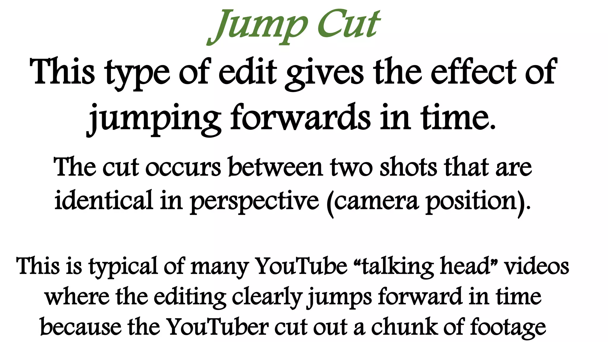 Jump Cut
This type of edit gives the effect of
jumping forwards in time.
The cut occurs between two shots that are
identical in perspective (camera position).
This is typical of many YouTube “talking head” videos
where the editing clearly jumps forward in time
because the YouTuber cut out a chunk of footage
 