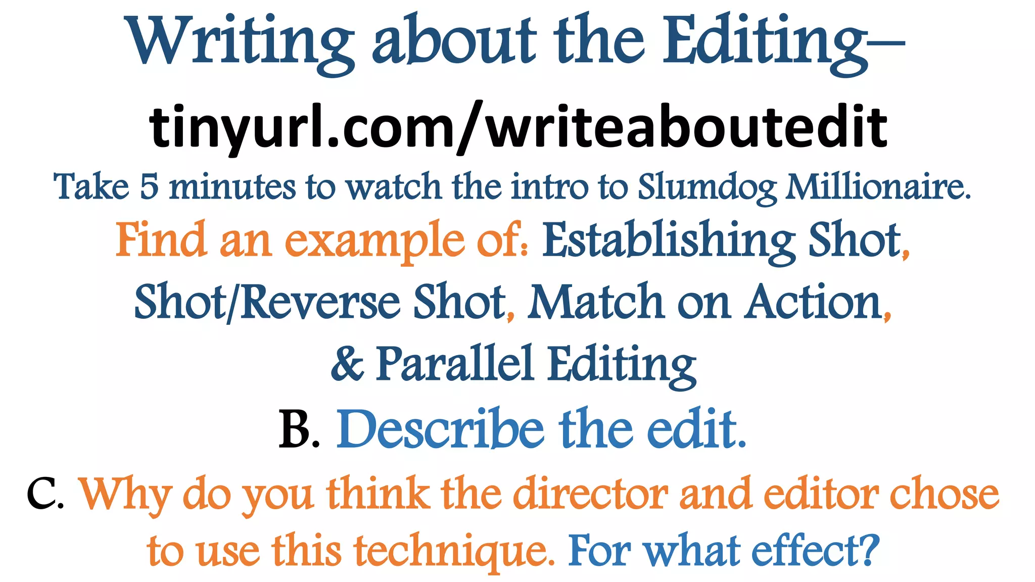Writing about the Editing–
tinyurl.com/writeaboutedit
Take 5 minutes to watch the intro to Slumdog Millionaire.
Find an example of: Establishing Shot,
Shot/Reverse Shot, Match on Action,
& Parallel Editing
B. Describe the edit.
C. Why do you think the director and editor chose
to use this technique. For what effect?
 