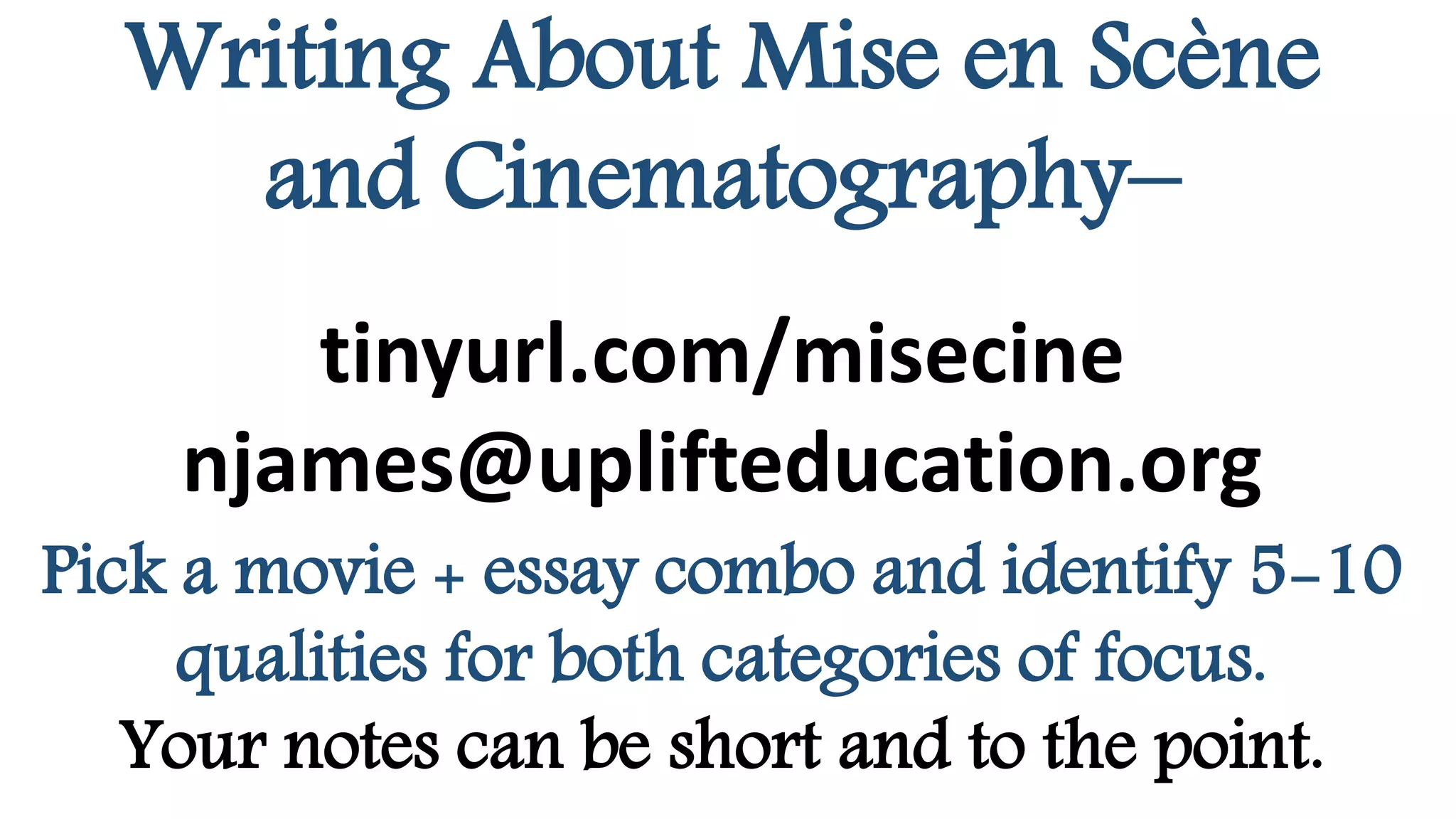 Writing About Mise en Scène
and Cinematography–
tinyurl.com/misecine
njames@uplifteducation.org
Pick a movie + essay combo and identify 5-10
qualities for both categories of focus.
Your notes can be short and to the point.
 