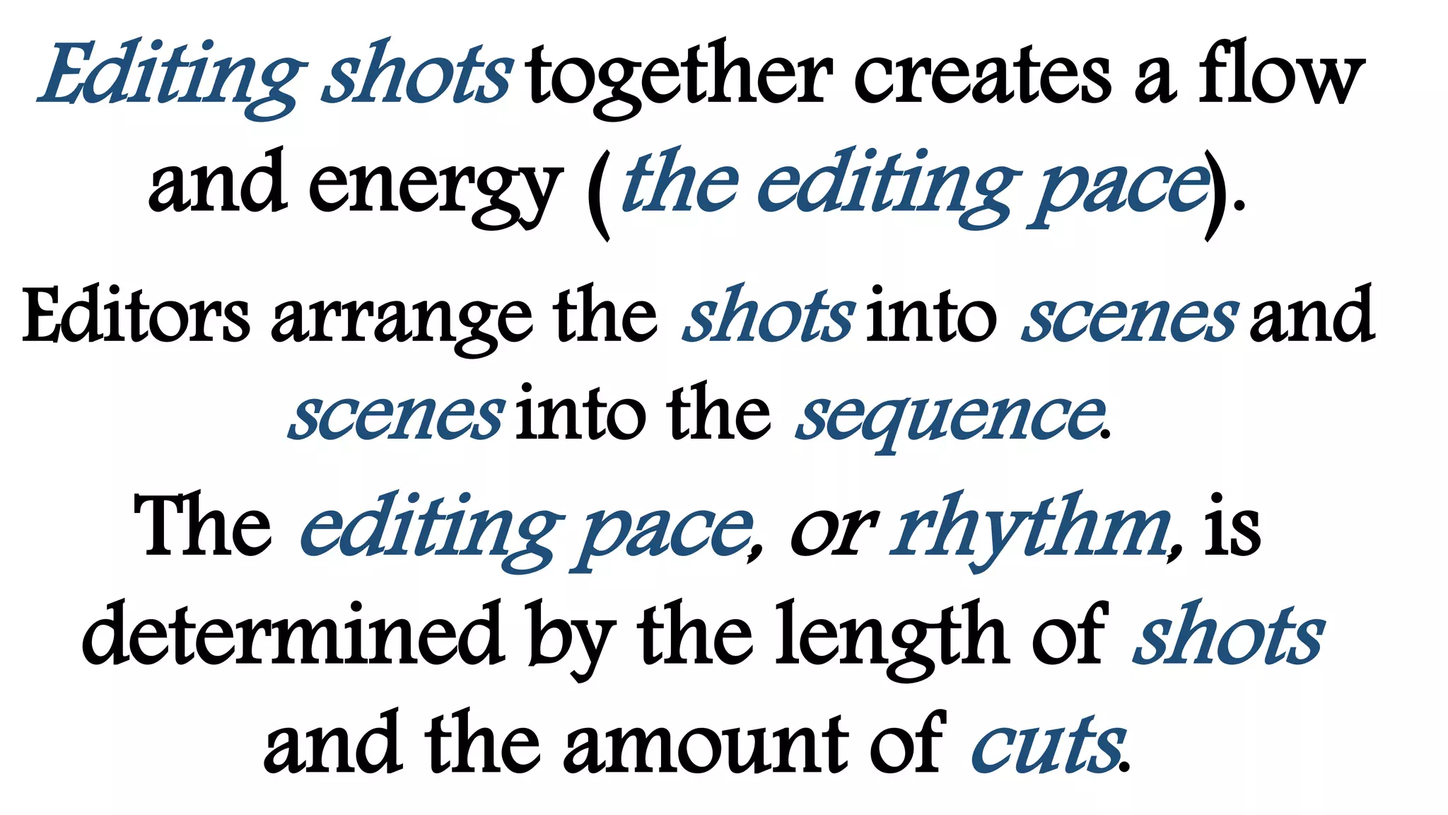 Editing shots together creates a flow
and energy (the editing pace).
Editors arrange the shots into scenes and
scenes into the sequence.
The editing pace, or rhythm, is
determined by the length of shots
and the amount of cuts.
 