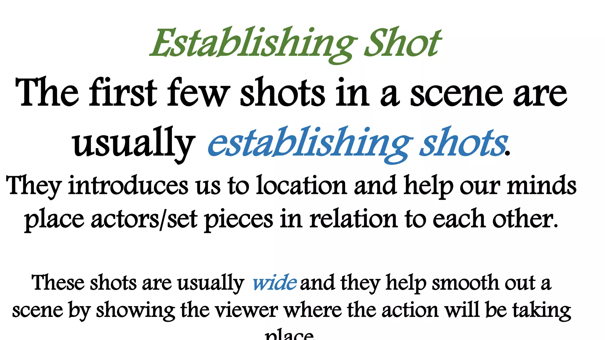 Establishing Shot
The first few shots in a scene are
usually establishing shots.
They introduces us to location and help our minds
place actors/set pieces in relation to each other.
These shots are usually wide and they help smooth out a
scene by showing the viewer where the action will be taking
 