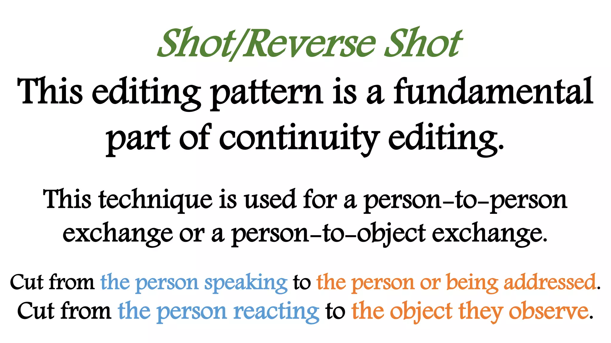 Shot/Reverse Shot
This editing pattern is a fundamental
part of continuity editing.
This technique is used for a person-to-person
exchange or a person-to-object exchange.
Cut from the person speaking to the person or being addressed.
Cut from the person reacting to the object they observe.
 