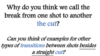 Why do you think we call the
break from one shot to another
the cut?
Can you think of examples for other
types of transitions between shots besides
a straight cut?
 
