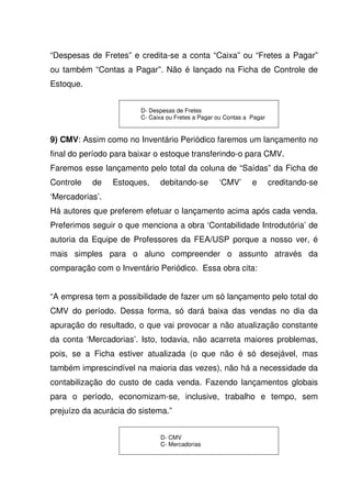 “Despesas de Fretes” e credita-se a conta “Caixa” ou “Fretes a Pagar”
ou também “Contas a Pagar”. Não é lançado na Ficha de Controle de
Estoque.


                        D- Despesas de Fretes
                        C- Caixa ou Fretes a Pagar ou Contas a Pagar


9) CMV: Assim como no Inventário Periódico faremos um lançamento no
final do período para baixar o estoque transferindo-o para CMV.
Faremos esse lançamento pelo total da coluna de “Saídas” da Ficha de
Controle   de    Estoques,    debitando-se         ‘CMV’       e       creditando-se
‘Mercadorias’.
Há autores que preferem efetuar o lançamento acima após cada venda.
Preferimos seguir o que menciona a obra ‘Contabilidade Introdutória’ de
autoria da Equipe de Professores da FEA/USP porque a nosso ver, é
mais simples para o aluno compreender o assunto através da
comparação com o Inventário Periódico. Essa obra cita:


“A empresa tem a possibilidade de fazer um só lançamento pelo total do
CMV do período. Dessa forma, só dará baixa das vendas no dia da
apuração do resultado, o que vai provocar a não atualização constante
da conta ‘Mercadorias’. Isto, todavia, não acarreta maiores problemas,
pois, se a Ficha estiver atualizada (o que não é só desejável, mas
também imprescindível na maioria das vezes), não há a necessidade da
contabilização do custo de cada venda. Fazendo lançamentos globais
para o período, economizam-se, inclusive, trabalho e tempo, sem
prejuízo da acurácia do sistema.”


                              D- CMV
                              C- Mercadorias
 