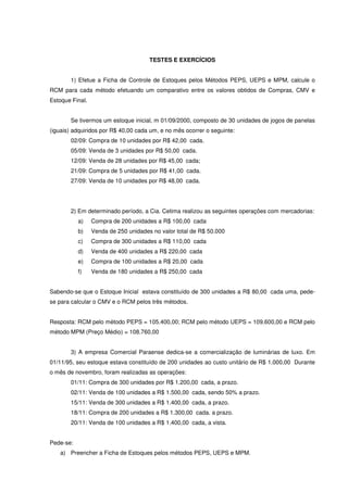 TESTES E EXERCÍCIOS


       1) Efetue a Ficha de Controle de Estoques pelos Métodos PEPS, UEPS e MPM, calcule o
RCM para cada método efetuando um comparativo entre os valores obtidos de Compras, CMV e
Estoque Final.


       Se tivermos um estoque inicial, m 01/09/2000, composto de 30 unidades de jogos de panelas
(iguais) adquiridos por R$ 40,00 cada um, e no mês ocorrer o seguinte:
       02/09: Compra de 10 unidades por R$ 42,00 cada.
       05/09: Venda de 3 unidades por R$ 50,00 cada.
       12/09: Venda de 28 unidades por R$ 45,00 cada;
       21/09: Compra de 5 unidades por R$ 41,00 cada.
       27/09: Venda de 10 unidades por R$ 48,00 cada.




       2) Em determinado período, a Cia. Cetima realizou as seguintes operações com mercadorias:
           a)    Compra de 200 unidades a R$ 100,00 cada
           b)    Venda de 250 unidades no valor total de R$ 50.000
           c)    Compra de 300 unidades a R$ 110,00 cada
           d)    Venda de 400 unidades a R$ 220,00 cada
           e)    Compra de 100 unidades a R$ 20,00 cada
           f)    Venda de 180 unidades a R$ 250,00 cada


Sabendo-se que o Estoque Inicial estava constituído de 300 unidades a R$ 80,00 cada uma, pede-
se para calcular o CMV e o RCM pelos três métodos.


Resposta: RCM pelo método PEPS = 105.400,00; RCM pelo método UEPS = 109.600,00 e RCM pelo
método MPM (Preço Médio) = 108.760,00


       3) A empresa Comercial Paraense dedica-se a comercialização de luminárias de luxo. Em
01/11/95, seu estoque estava constituído de 200 unidades ao custo unitário de R$ 1.000,00 Durante
o mês de novembro, foram realizadas as operações:
       01/11: Compra de 300 unidades por R$ 1.200,00 cada, a prazo.
       02/11: Venda de 100 unidades a R$ 1.500,00 cada, sendo 50% a prazo.
       15/11: Venda de 300 unidades a R$ 1.400,00 cada, a prazo.
       18/11: Compra de 200 unidades a R$ 1.300,00 cada. a prazo.
       20/11: Venda de 100 unidades a R$ 1.400,00 cada, a vista.


Pede-se:
   a) Preencher a Ficha de Estoques pelos métodos PEPS, UEPS e MPM.
 