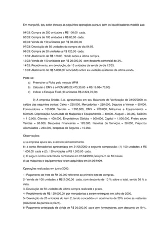 Em março/95, seu setor efetuou as seguintes operações a prazo com os liquidificadores modelo zap:

04/03: Compra de 200 unidades a R$ 100,00 cada.
05/03: Compra de 100 unidades a R$ 80,00 cada.
06/03: Venda de 150 unidades por R$ 30.000,00
07/03: Devolução de 50 unidades da compra do dia 04/03.
08/03: Compra de 20 unidades a R$ 120,00 cada.
11/03: Abatimento de R$ 100,00 obtido sobre a última compra.
12/03: Venda de 100 unidades por R$ 20.000,00 com desconto comercial de 3%.
14/03: Recebimento, em devolução, de 10 unidades da venda do dia 12/03.
15/03: Abatimento de R$ 5.000,00 concedido sobre as unidades restantes da última venda.

Pede-se:
    a) Preencher a Ficha pelo método MPM
    b) Calcular o CMV e o RCM (R$ 22.475,30,00 e R$ 19.984,70,00)
    c) Indicar o Estoque Final (30 unidades R$ 2.824,70,00)

         9) A empresa Unidas S.A. apresentava em seu Balancete de Verificação de 31/05/2000 os
saldos das seguintes contas: Caixa = 230.000, Mercadorias = 280.000, Seguros a Vencer = 80.000,
Fornecedores = 100.000, Vendas = 1.200.000, CMV = 700.000, Máquinas e Equipamentos =
600.000, Depreciação Acumulada de Máquinas e Equipamentos = 40.000, Aluguel = 30.000, Salários
= 110.000, Clientes = 400.000, Empréstimos Obtidos = 500.000, Capital = 1.000.000, Fretes sobre
Vendas = 80.000, Despesas Financeiras = 120.000, Receitas de Serviços = 50.000, Prejuízos
Acumulados = 250.000, despesas de Seguros = 10.000.

Observações:

a) a empresa apura seu exercício semestralmente.
b) a conta Mercadorias apresentava em 31/05/2000 a seguinte composição: (1) 100 unidades a R$
1.000,00 cada e (2) 150 unidades a R$ 1.200,00 cada.
c) O seguro contra incêndio foi contratado em 01/04/2000 pelo prazo de 18 meses
d) as máquinas e equipamentos foram adquiridos em 01/09/1999.

Operações realizadas em junho/2000:

1- Pagamento de frete de R4 30.000 referente ao primeiro lote de compras.
2- Venda de 100 unidades a R$ 2.000,00 cada, com desconto de 10 % sobre o total, sendo 50 % a
vista.
3- Devolução de 50 unidades da última compra realizada a prazo.
4- Recebimento de R$ 150.000,00 por mercadorias a serem entregues em julho de 2000.
5- Devolução de 20 unidades do item 2, tendo concedido um abatimento de 20% sobre as restantes
(descontar da parcela a prazo).
6- Pagamento antecipado da dívida de R$ 30.000,00 para com fornecedores, com desconto de 10 %.
 