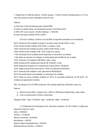 7- Pagamento em 30/06 de salários = 50.000, aluguel = 10.000 e 40.000 correspondentes a 10 % do
valor das compras a serem realizadas no próximo mês.

Pede-se:

a) Preencher a Ficha de Estoques pelo método MPM.
b) Lançar os saldos iniciais, as operações de ajustes e de encerramento
c) DRE e BP (Lucro Líquido = 94.000 e Balanço = 1.504.000)
d) Fazer tudo pelos métodos PEPS e UEPS.

        10) A Cia. G efetuou, durante o ano de 2000, as seguintes operações com mercadorias:

02/01: Compra de 130 unidades do artigo X, ao preço unitário de R$ 100,00 a vista.
07/02: Compra de 260 unidades a R$ 125,00 a unidade, a vista.
15/03: Venda de 270 unidades ao preço unitário de R$ 150,00 a vista.
10/06: Compra de 90 unidades a R$ 170,00 cada uma, a prazo.
11/06: Devolução de 20 unidades das 90 adquiridas no dia anterior, por defeito.
11/06: Sobre as restantes 70 unidades, foi obtido abatimento de R$ 5,00 por unidade.
15/07: Venda de 110 unidades a R$ 200,00 cada, a vista.
25/08: Compra de 50 unidades pelo total de R$ 10.000,00 a vista.
25/08: Pagamento de gastos com transporte da compra anterior, R$ 500,00
14/09: Pagamento da dívida assumida em 10/06, com desconto de R$ 50,00
03/10: Venda de 230 unidades a vista, pelo total de R$ 69.000,00
04/10: Da venda anterior são recebidas, em devolução, 50 unidades.
04/10: Sobre as outras unidades vendidas em 03/10, foi concedido abatimento de R$ 20,00 por
unidade, por apresentarem defeitos.

Obs.: No estoque em 01/01/2000 constavam 180 unidades adquiridas a R$ 90,00 cada uma.

Pede-se:

    a) Determine para 2000, o estoque final, o CMV e o RCM pelos métodos Peps, Ueps e Mpm.
    b) Fazer os lançamentos no Diário e Razonetes.

Resposta: RCM – Peps = 52.450,00 Ueps = 40.850,00 e Mpm = 46.525,00



        11) O Balancete de Verificação da Cia. Itamaracá constavam, em 30/11/2000, os saldos das
seguintes contas (em reais):
Caixa = 39.600,00
Clientes = 110.000,00
Móveis e Utensílios = 60.000,00
Mercadorias = 4.000,00
Seguros Pagos Antecipadamente = 8.000,00
Adiantamentos de Clientes = 10.000,00
 
