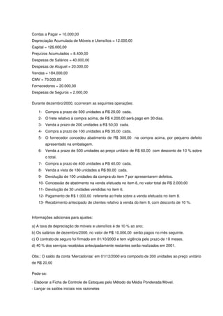 Contas a Pagar = 10.000,00
Depreciação Acumulada de Móveis e Utensílios = 12.000,00
Capital = 126.000,00
Prejuízos Acumulados = 8.400,00
Despesas de Salários = 40.000,00
Despesas de Aluguel = 20.000,00
Vendas = 184.000,00
CMV = 70.000,00
Fornecedores = 20.000,00
Despesas de Seguros = 2.000,00

Durante dezembro/2000, ocorreram as seguintes operações:

    1- Compra a prazo de 500 unidades a R$ 20,00 cada.
    2- O frete relativo à compra acima, de R$ 4.200,00 será pago em 30 dias.
    3- Venda a prazo de 200 unidades a R$ 50,00 cada.
    4- Compra a prazo de 100 unidades a R$ 35,00 cada.
    5- O fornecedor concedeu abatimento de R$ 300,00 na compra acima, por pequeno defeito
        apresentado na embalagem.
    6- Venda a prazo de 500 unidades ao preço unitário de R$ 60,00 com desconto de 10 % sobre
        o total.
    7- Compra a prazo de 400 unidades a R$ 40,00 cada.
    8- Venda a vista de 180 unidades a R$ 80,00 cada.
    9- Devolução de 100 unidades da compra do item 7 por apresentarem defeitos.
    10- Concessão de abatimento na venda efetuada no item 6, no valor total de R$ 2.000,00
    11- Devolução de 30 unidades vendidas no item 6.
    12- Pagamento de R$ 1.000,00 referente ao frete sobre a venda efetuada no item 8.
    13- Recebimento antecipado de clientes relativo à venda do item 6, com desconto de 10 %.



Informações adicionais para ajustes:

a) A taxa de depreciação de móveis e utensílios é de 10 % ao ano;
b) Os salários de dezembro/2000, no valor de R$ 10.000,00 serão pagos no mês seguinte.
c) O contrato de seguro foi firmado em 01/10/2000 e tem vigência pelo prazo de 10 meses.
d) 40 % dos serviços recebidos antecipadamente restantes serão realizados em 2001.

Obs.: O saldo da conta ‘Mercadorias’ em 01/12/2000 era composto de 200 unidades ao preço unitário
de R$ 20,00

Pede-se:

- Elaborar a Ficha de Controle de Estoques pelo Método da Média Ponderada Móvel.
- Lançar os saldos iniciais nos razonetes
 