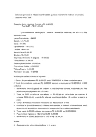 - Efetuar as operações do mês de dezembro/2000, ajustes e encerramento no Diário e razonetes;
- Elaborar a DRE e o BP.



Respostas: Lucro Líquido do Exercício = R$ 60.928,00
          Total do BP = R$ 251.928,00



           12) O Balancete de Verificação da Comercial Delta estava constituído, em 30/11/2001 das
seguintes contas:
Lucros Acumulados = 1.245,00
Capital = 547.755,00
Caixa = 350.000,
Equipamentos = 140.000,00
Terrenos = 45.000,00
Mercadorias = 60.000,00
Clientes = 70.000,00
Despesas Antecipadas de Seguros = 120.000,00
Fornecedores = 25.000,00
Depreciação Acumulada = 21.000,00
Empréstimos Obtidos = 120.000,00
Títulos a Pagar = 10.000,00
Receitas de Serviços = 60.000,00

As operações de dez/2001 são as seguintes:

1- Compra de mercadorias por R$ 60.000,00 sendo R$ 40.000,00 a vista e o restante a prazo;
2- Venda de mercadorias a vista, por R$ 35.000,00 sabendo-se que custaram R$ 28.500,00 (1.000
unidades);
1- Recebimento em devolução de 200 unidades e, para compensar o cliente, foi assinada uma nota
    promissória para pagamento em 20/01/2002;
2- Venda de 2.000 unidades de mercadorias por R$ 60.000,00            sabendo-se que custaram à
    empresa R$ 56.000,00. A venda foi feita nas seguintes condições: 1/3 a vista e o restante a
    prazo;
3- Compra de 100.000 unidades de mercadorias por R$ 300.000,00 a vista;
4- O controle de qualidade rejeitou 50 % dessas mercadorias e as referidas foram devolvidas, tendo
    recebido como devolução do pagamento uma nota promissória no valor correspondente;
5- Venda a vista de 60.000 unidades, que custaram R$ 80.000,00 por R$ 220.000,00
6- Pagamento de impostos do mês no total de R$ 25.000,00
7- Recebimento de receitas de serviços no valor de R$ 128.800,00

Ajustes:

8- Os equipamentos sofrem depreciação de 10 % ao ano;
 