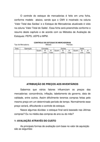O controle do estoque de mercadorias é feito em uma ficha,
conforme modelo          abaixo, sendo que o CMV é mostrado na coluna
‘Valor Total das Saídas’ e o Estoque de Mercadorias atualizado é visto
na coluna ‘Valor Total do Saldo’. Essa ficha será preenchida conforme o
resumo deste capítulo e de acordo com os Métodos de Avaliação de
Estoques: PEPS, UEPS e MPM.

                       CONTROLE DE ESTOQUE DE MERCADORIAS
Tipo de Mercadoria:              Método:             Período:

Data        Operação           Entradas             Saídas                   Saldo
 -             -         Quant. Vl.     Vl.  Quant.  Vl.    Vl.     Quant.    Vl.     Vl.
                                 Unit. Total        Unit.  Total             Unit.   Total




               ATRIBUIÇÃO DE PREÇOS AOS INVENTÁRIOS

       Sabemos         que   vários   fatores   influenciam        os   preços       das
mercadorias: concorrência, inflação, tabelamento do governo, data de
validade, entre outros. Assim dificilmente teremos compras feitas pelo
mesmo preço em um determinado período de tempo. Normalmente esse
preço variará, dificultando o controle do estoque.
       Nasce algumas dúvidas: o estoque final será baseado nas últimas
compras? Ou na média das compras do ano ou do mês?

1- AVALIAÇÃO ATRAVÉS DO CUSTO

     As principais formas de avaliação com base no valor de aquisição
são as seguintes:
 