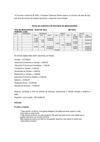 14) Durante o exercício de 2000, a Empresa Comercial Canário operou no comércio de óleo de soja.
Sua ficha de controle de estoque apresentou a seguinte movimentação:



                       FICHA DE CONTROLE DE ESTOQUE DE MERCADORIAS

TIPO DE MERCADORIA: ÓLEO DE SOJA                                                MÉTODO:
PERÍODO: 2.000
DATA        OPERAÇÃO               ENTRADAS                        SAÍDAS                         SALDO
    -            -       Qte.       Unit    Total         Qte.      Unit  Total          Qte.    Unit    Total
   1                                                                                    25.000   1,00   25.000,00
   2                     10.000              15.000,00                                  35.000
   3                       5.000     2,00    10.000,00                                                   50.000,00
   4                     (5.000)     1,50                                               35.000
   5                                                       8.000           14.500,00    27.000           28.000,00
   6                                                                1,50   (1.500,00)
   7                     10.000      3,00     30.000,00                                 38.000           59.500,00
   8                                        (10.000,00)                                 38.000           49.500,00
   9                                                      28.000                                         10.000,00



Os demais saldos estão assim resumidas (em Reais):

Vendas = 120.000,00
Descontos Comerciais s/ Vendas = 2.000,00
Descontos Financeiros Concedidos = 1.000,00
Transporte s/ Vendas = 5.000,00
Devoluções de Vendas = 3.000,00
Abatimentos s/ Vendas = 1.500,00
Descontos Financeiros Obtidos = 2.000,00
Salários = 10.000,00
Despesas Gerais = 20.000,00
Receitas de Serviços = 15.000,00


Pede-se: Completar a ficha de controle de estoques, identificando o método utilizado e elaborar a
DRE.
Resposta: Lucro Líquido = R$ 42.000,00


Reflexão:

O Leão e a Gazela

        "Toda manhã, na África, uma gazela desperta. Ela sabe que deve superar o leão
        mais veloz ou será morta.
        Toda manhã na África, um leão desperta. Ele sabe que deve correr mais rápido que a
        gazela mais lenta, ou morrerá de fome.
        Não importa se você é um leão ou uma gazela. Quando o sol nascer é melhor que
        você esteja correndo."
 