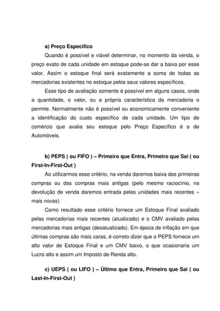a) Preço Específico
      Quando é possível e viável determinar, no momento da venda, o
preço exato de cada unidade em estoque pode-se dar a baixa por esse
valor. Assim o estoque final será exatamente a soma de todas as
mercadorias existentes no estoque pelos seus valores específicos.
      Esse tipo de avaliação somente é possível em alguns casos, onde
a quantidade, o valor, ou a própria característica da mercadoria o
permite. Normalmente não é possível ou economicamente conveniente
a identificação do custo específico de cada unidade. Um tipo de
comércio que avalia seu estoque pelo Preço Específico é o de
Automóveis.



      b) PEPS ( ou FIFO ) – Primeiro que Entra, Primeiro que Sai ( ou
First-In-First-Out )
      Ao utilizarmos esse critério, na venda daremos baixa das primeiras
compras ou das compras mais antigas (pelo mesmo raciocínio, na
devolução de venda daremos entrada pelas unidades mais recentes –
mais novas)
      Como resultado esse critério fornece um Estoque Final avaliado
pelas mercadorias mais recentes (atualizado) e o CMV avaliado pelas
mercadorias mais antigas (desatualizado). Em época de inflação em que
últimas compras são mais caras, é correto dizer que o PEPS fornece um
alto valor de Estoque Final e um CMV baixo, o que ocasionaria um
Lucro alto e assim um Imposto de Renda alto.

      c) UEPS ( ou LIFO ) – Último que Entra, Primeiro que Sai ( ou
Last-In-First-Out )
 