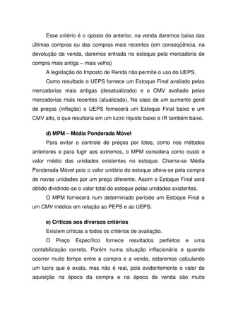 Esse critério é o oposto do anterior, na venda daremos baixa das
últimas compras ou das compras mais recentes (em conseqüência, na
devolução de venda, daremos entrada no estoque pela mercadoria de
compra mais antiga – mais velha)
     A legislação do Imposto de Renda não permite o uso do UEPS.
     Como resultado o UEPS fornece um Estoque Final avaliado pelas
mercadorias mais antigas (desatualizado) e o CMV avaliado pelas
mercadorias mais recentes (atualizado). No caso de um aumento geral
de preços (inflação) o UEPS fornecerá um Estoque Final baixo e um
CMV alto, o que resultaria em um lucro líquido baixo e IR também baixo.

     d) MPM – Média Ponderada Móvel
     Para evitar o controle de preços por lotes, como nos métodos
anteriores e para fugir aos extremos, o MPM considera como custo o
valor médio das unidades existentes no estoque. Chama-se Média
Ponderada Móvel pois o valor unitário do estoque altera-se pela compra
de novas unidades por um preço diferente. Assim o Estoque Final será
obtido dividindo-se o valor total do estoque pelas unidades existentes.
     O MPM fornecerá num determinado período um Estoque Final e
um CMV médios em relação ao PEPS e ao UEPS.

     e) Críticas aos diversos critérios
     Existem críticas a todos os critérios de avaliação.
     O    Preço   Específico   fornece    resultados   perfeitos   e   uma
contabilização correta. Porém numa situação inflacionária e quando
ocorrer muito tempo entre a compra e a venda, estaremos calculando
um lucro que é exato, mas não é real, pois evidentemente o valor de
aquisição na época da compra e na época da venda são muito
 