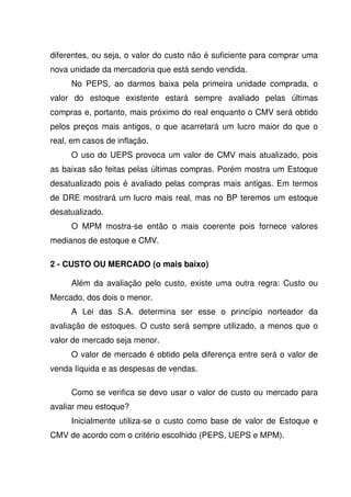 diferentes, ou seja, o valor do custo não é suficiente para comprar uma
nova unidade da mercadoria que está sendo vendida.
     No PEPS, ao darmos baixa pela primeira unidade comprada, o
valor do estoque existente estará sempre avaliado pelas últimas
compras e, portanto, mais próximo do real enquanto o CMV será obtido
pelos preços mais antigos, o que acarretará um lucro maior do que o
real, em casos de inflação.
     O uso do UEPS provoca um valor de CMV mais atualizado, pois
as baixas são feitas pelas últimas compras. Porém mostra um Estoque
desatualizado pois é avaliado pelas compras mais antigas. Em termos
de DRE mostrará um lucro mais real, mas no BP teremos um estoque
desatualizado.
     O MPM mostra-se então o mais coerente pois fornece valores
medianos de estoque e CMV.

2 - CUSTO OU MERCADO (o mais baixo)

     Além da avaliação pelo custo, existe uma outra regra: Custo ou
Mercado, dos dois o menor.
     A Lei das S.A. determina ser esse o princípio norteador da
avaliação de estoques. O custo será sempre utilizado, a menos que o
valor de mercado seja menor.
     O valor de mercado é obtido pela diferença entre será o valor de
venda líquida e as despesas de vendas.

     Como se verifica se devo usar o valor de custo ou mercado para
avaliar meu estoque?
     Inicialmente utiliza-se o custo como base de valor de Estoque e
CMV de acordo com o critério escolhido (PEPS, UEPS e MPM).
 