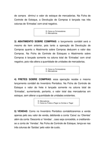 de compra diminui o valor do estoque de mercadorias. Na Ficha de
Controle de Estoque, a Devolução de Compras é lançada nas três
colunas de ‘Entradas’ com sinal negativo.


                               D- Caixa ou Fornecedores
                               C- Mercadorias




3) ABATIMENTO SOBRE COMPRAS: o lançamento contábil será o
mesmo do item anterior, pois tanto a operação de Devolução de
Compras quanto o Abatimento sobre Compras deduzem o valor das
Compras. Na Ficha de Controle de Estoques o Abatimento sobre
Compras é lançado somente na coluna total de ‘Entradas’ com sinal
negativo, pois não altera a quantidade de unidades de mercadorias.


                               D- Caixa ou Fornecedores
                               C- Mercadorias




4) FRETES SOBRE COMPRAS: essa operação recebe o mesmo
lançamento contábil do Inventário Periódico. Na Ficha de Controle de
Estoque o valor do frete é lançado somente na coluna total de
‘Entradas’, aumentando, portanto, o valor total das mercadorias em
estoque, sem alterar a quantidade de unidades existentes.

                      D- Mercadorias
                      C- Caixa ou Fretes a Pagar ou Contas a Pagar




5) VENDAS: Como no Inventário Periódico contabilizaremos a venda
apenas pelo seu valor de venda, debitando a conta ‘Caixa’ ou ‘Clientes’
além da conta ‘Desconto s/ Vendas’ , caso seja concedido, e creditando-
se a conta de ‘Vendas’. Na Ficha de Controle de Estoque, lança-se nas
três colunas de ‘Saídas’ pelo valor de custo.
 