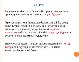 ҮР ДҮН
Барилгын салбар дахь бизнесийн орчин сайжирснаар
орон сууцны нийлүүлэлт нэмэгдэж үнэ буурна.
Орон сууцны зээлийн нөхцөл боловсронгуй болсноор
залуучуудын зээлжих боломж, орон сууцтай болох
боломж нэмэгдэж залуучууд бодитой зорилго
тэмүүлэлтэй болно. Ажил хийж буй залуу хүн бүр орон
сууцтай болох боломжыг бүрдүүлнэ
Залуучууд өөрсдийн нөхцөл шаардлагад нийцсэн хямд,
төсөр орон сууцаар Улаанбаатар хот, 21 аймагт
хангагдах боломжтой болно.
 
