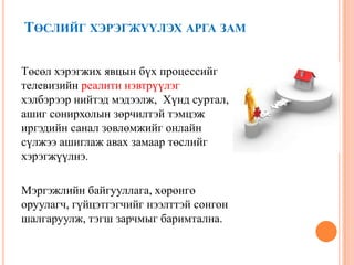 ТӨСЛИЙГ ХЭРЭГЖҮҮЛЭХ АРГА ЗАМ
Төсөл хэрэгжих явцын бүх процессийг
телевизийн реалити нэвтрүүлэг
хэлбэрээр нийтэд мэдээлж, Хүнд суртал,
ашиг сонирхолын зөрчилтэй тэмцэж
иргэдийн санал зөвлөмжийг онлайн
сүлжээ ашиглаж авах замаар төслийг
хэрэгжүүлнэ.
Мэргэжлийн байгууллага, хөрөнгө
оруулагч, гүйцэтгэгчийг нээлттэй сонгон
шалгаруулж, тэгш зарчмыг баримтална.
 