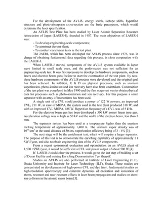 For the development of the AVLIS, energy levels, isotope shifts, hyperfine
structure and photo-absorption cross-section are the basic parameters, which would
determine the laser specification.
An AVLIS Test Plant has been studied by Laser Atomic Separation Research
Association of Japan (LASER-J), founded in 1987. The main objectives of LASER-J
was:
- To develop engineering-scale components;
- To construct the test plant;
- To conduct enrichment tests in the test plant.
The JAERI, which has been developed the AVLIS process since 1976, was in
charge of obtaining fundamental data regarding this process, in close cooperation with
the LASER-J.
When LASER-J started, components of the AVLIS system available in Japan
were limited to small scale ones, and the performance was not sufficient for an
engineering-scale test. It was first necessary to develop the hardware components, such as
lasers and electron beam guns, before to start the construction of the test plant. By now,
these hardware components of the AVLIS process were developed and the original goal
has been achieved. In addition, R & D on physical processes, such as uranium
vaporization, photo-ionization and ion recovery have also been undertaken. Construction
of the test plant was completed in May 1990 and the first stage test was to obtain physical
data for processes such as photo-ionization and ion recovery. For this purpose a small
separator with an array of instruments has been used.
A single unit of a CVL could produce a power of 122 W powers, an improved
CVL, 211 W, in case of MOPA, the system used in the test plant produced 318 W, and
with an improved CVL MOPA, 488 W. Repetition frequency of a CVL was of 5 kHz.
For the electron beam gun has been developed a 300 kW power linear type gun.
Acceleration voltage was as high as 50 kV and the width of the electron beam, less than 5
mm.
The separator system has been used at a temperature higher than the uranium
melting temperature of approximately 1,400 K. The uranium vapor density was of
1013/cm3 at the stand distance of 50 cm, vaporization efficiency being of 3 - 4% [3].
The next stage will be the enrichment test, which will employ a larger separator.
The purpose of this test is to demonstrate the enriching capability of approximately 1 t
SWU/year, and also to obtain engineering data of the AVLIS components.
From a recent economical evaluation and optimization on an AVLIS plant of
1,500 t SWU/year, it would be sufficient a CVL unit power output of about 500 W [4].
If LASER-J could clear the process, it would go to the last step of building a set
of Demo Facility and making Enriching Demonstration Test thereof.
Studies on AVLIS are also performed at Institute of Laser Engineering (ILE),
Osaka University and Institute for Laser Technology (ILT), Osaka. These studies are
concentrated on developments of high-power CVL and dye laser, fundamental studies on
high-resolution spectroscopy and coherent dynamics of excitation and ionization of
atoms, resonant and near-resonant effects in laser beam propagation and studies on atomion collision in the atomic vapor beam [5].

 