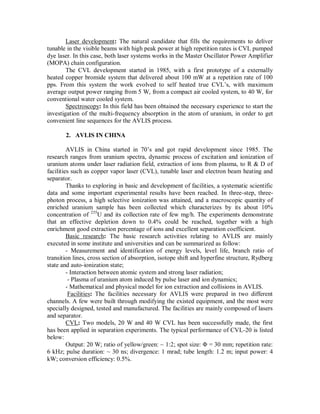 Laser development: The natural candidate that fills the requirements to deliver
tunable in the visible beams with high peak power at high repetition rates is CVL pumped
dye laser. In this case, both laser systems works in the Master Oscillator Power Amplifier
(MOPA) chain configuration.
The CVL development started in 1985, with a first prototype of a externally
heated copper bromide system that delivered about 100 mW at a repetition rate of 100
pps. From this system the work evolved to self heated true CVL’s, with maximum
average output power ranging from 5 W, from a compact air cooled system, to 40 W, for
conventional water cooled system.
Spectroscopy: In this field has been obtained the necessary experience to start the
investigation of the multi-frequency absorption in the atom of uranium, in order to get
convenient line sequences for the AVLIS process.
2. AVLIS IN CHINA
AVLIS in China started in 70’s and got rapid development since 1985. The
research ranges from uranium spectra, dynamic process of excitation and ionization of
uranium atoms under laser radiation field, extraction of ions from plasma, to R & D of
facilities such as copper vapor laser (CVL), tunable laser and electron beam heating and
separator.
Thanks to exploring in basic and development of facilities, a systematic scientific
data and some important experimental results have been reached. In three-step, threephoton process, a high selective ionization was attained, and a macroscopic quantity of
enriched uranium sample has been collected which characterizes by its about 10%
concentration of 235U and its collection rate of few mg/h. The experiments demonstrate
that an effective depletion down to 0.4% could be reached, together with a high
enrichment good extraction percentage of ions and excellent separation coefficient.
Basic research: The basic research activities relating to AVLIS are mainly
executed in some institute and universities and can be summarized as follow:
- Measurement and identification of energy levels, level life, branch ratio of
transition lines, cross section of absorption, isotope shift and hyperfine structure, Rydberg
state and auto-ionization state;
- Interaction between atomic system and strong laser radiation;
- Plasma of uranium atom induced by pulse laser and ion dynamics;
- Mathematical and physical model for ion extraction and collisions in AVLIS.
Facilities: The facilities necessary for AVLIS were prepared in two different
channels. A few were built through modifying the existed equipment, and the most were
specially designed, tested and manufactured. The facilities are mainly composed of lasers
and separator.
CVL: Two models, 20 W and 40 W CVL has been successfully made, the first
has been applied in separation experiments. The typical performance of CVL-20 is listed
below:
Output: 20 W; ratio of yellow/green: ~ 1:2; spot size: Φ = 30 mm; repetition rate:
6 kHz; pulse duration: ~ 30 ns; divergence: 1 mrad; tube length: 1.2 m; input power: 4
kW; conversion efficiency: 0.5%.

 