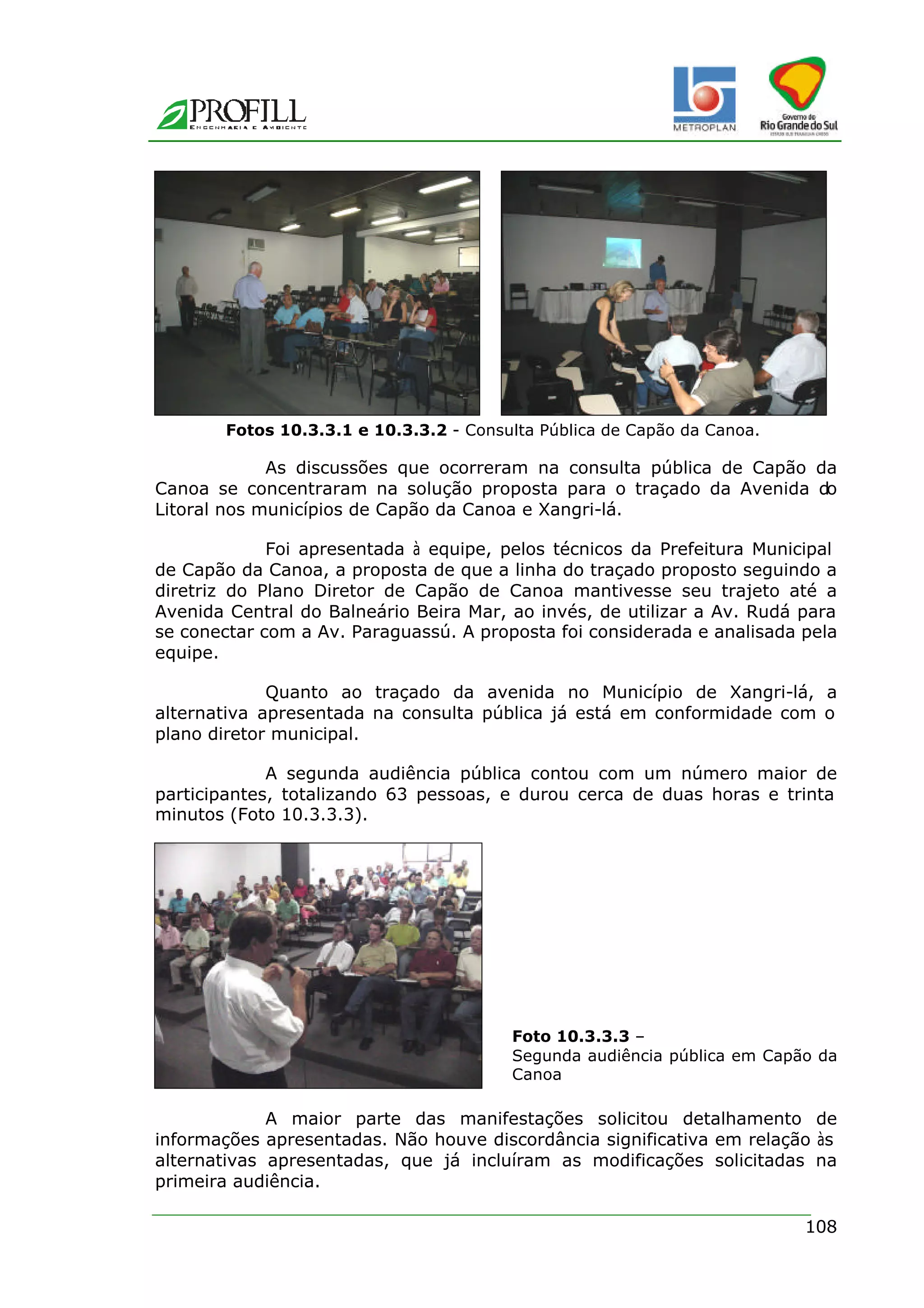Fotos 10.3.3.1 e 10.3.3.2 - Consulta Pública de Capão da Canoa.

As discussões que ocorreram na consulta pública de Capão da
Canoa se concentraram na solução proposta para o traçado da Avenida do
Litoral nos municípios de Capão da Canoa e Xangri-lá.
Foi apresentada à equipe, pelos técnicos da Prefeitura Municipal
de Capão da Canoa, a proposta de que a linha do traçado proposto seguindo a
diretriz do Plano Diretor de Capão de Canoa mantivesse seu trajeto até a
Avenida Central do Balneário Beira Mar, ao invés, de utilizar a Av. Rudá para
se conectar com a Av. Paraguassú. A proposta foi considerada e analisada pela
equipe.
Quanto ao traçado da avenida no Município de Xangri-lá, a
alternativa apresentada na consulta pública já está em conformidade com o
plano diretor municipal.
A segunda audiência pública contou com um número maior de
participantes, totalizando 63 pessoas, e durou cerca de duas horas e trinta
minutos (Foto 10.3.3.3).

Foto 10.3.3.3 –
Segunda audiência pública em Capão da
Canoa

A maior parte das manifestações solicitou detalhamento de
informações apresentadas. Não houve discordância significativa em relação às
alternativas apresentadas, que já incluíram as modificações solicitadas na
primeira audiência.
108

 