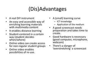 (Dis)AdvantagesA real DIY instrumentAn easy and accessible way of enriching learning materials with multimedia contentIt enables distance learningStudent-centered in a certain way (student decides when/where)Online video can create access for non-regular student groupsOnline video enables possibilities of re-use.A (small) learning curveICT knowledgeApplication of the mediumA good screencast needs preparation and takes time to create.Good hardware is necessary (good computer, microphone, webcam)There’s a danger of ‘overstretching’ a screencast 
