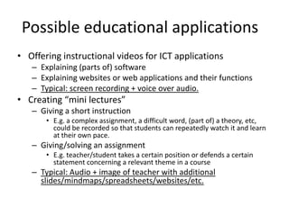 Possible educational applications	Offering instructional videos for ICT applicationsExplaining (parts of) softwareExplaining websites or web applications and their functionsTypical: screen recording + voice over audio.Creating “mini lectures”Giving a short instructionE.g. a complex assignment, a difficult word, (part of) a theory, etc, could be recorded so that students can repeatedly watch it and learn at their own pace.Giving/solving an assignmentE.g. teacher/student takes a certain position or defends a certain statement concerning a relevant theme in a courseTypical: Audio + image of teacher with additional slides/mindmaps/spreadsheets/websites/etc.