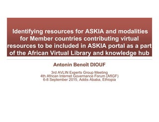 Identifying resources for ASKIA and modalities
for Member countries contributing virtual
resources to be included in ASKIA portal as a part
of the African Virtual Library and knowledge hub
Antonin Benoît DIOUF
3rd AVLIN Experts Group Meeting
4th African Internet Governance Forum (AfIGF)
6-8 September 2015, Addis Ababa, Ethiopia
 