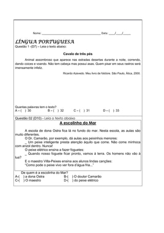 Nome: _______________________________________ Data: ____/____/_____
LÍNGUA PORTUGUESA
Questão 1 -(D7) – Leia o texto abaixo:
Cavalo de três pés
Animal assombroso que aparece nas estradas desertas durante a noite, correndo,
dando coices e voando. Não tem cabeça mas possui asas. Quem pisar em seus rastros será
imensamente infeliz.
Ricardo Azevedo. Meu livro de folclore. São Paulo, Ática, 2000.
Quantas palavras tem o texto?
A – ( ) 30 B – ( ) 32 C – ( ) 31 D – ( ) 33
Questão 02 (D10) - Leia o texto abaixo
A escolinha do Mar
A escola de dona Ostra fica lá no fundo do mar. Nesta escola, as aulas são
muito diferentes.
O Dr. Camarão, por exemplo, dá aulas aos peixinhos menores:
_ Um peixe inteligente presta atenção àquilo que come. Não come minhoca
com anzol dentro. Nunca!
O peixe elétrico ensina a fazer foguetes:
_ Quando nosso foguete ficar pronto, vamos à terra. Os homens não vão à
lua?
E o maestro Villa-Peixes ensina aos alunos lindas canções:
“Como pode o peixe vivo ver fora d’água fria...”
De quem é a escolinha do Mar?
A-( ) a dona Ostra B-( ) O doutor Camarão
C-( ) O maestro D-( ) do peixe elétrico
 