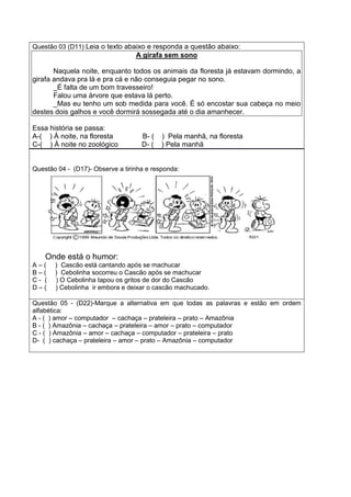 Questão 03 (D11) Leia o texto abaixo e responda a questão abaixo:
A girafa sem sono
Naquela noite, enquanto todos os animais da floresta já estavam dormindo, a
girafa andava pra lá e pra cá e não conseguia pegar no sono.
_É falta de um bom travesseiro!
Falou uma árvore que estava lá perto.
_Mas eu tenho um sob medida para você. É só encostar sua cabeça no meio
destes dois galhos e você dormirá sossegada até o dia amanhecer.
Essa história se passa:
A-( ) Á noite, na floresta B- ( ) Pela manhã, na floresta
C-( ) À noite no zoológico D- ( ) Pela manhã
Questão 04 - (D17)- Observe a tirinha e responda:
Onde está o humor:
A – ( ) Cascão está cantando após se machucar
B – ( ) Cebolinha socorreu o Cascão após se machucar
C - ( ) O Cebolinha tapou os gritos de dor do Cascão
D – ( ) Cebolinha ir embora e deixar o cascão machucado.
Questão 05 - (D22)-Marque a alternativa em que todas as palavras e estão em ordem
alfabética:
A - ( ) amor – computador – cachaça – prateleira – prato – Amazônia
B - ( ) Amazônia – cachaça – prateleira – amor – prato – computador
C - ( ) Amazônia – amor – cachaça – computador – prateleira – prato
D- ( ) cachaça – prateleira – amor – prato – Amazônia – computador
 