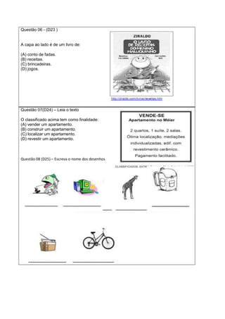 Questão 06 - (D23 )
A capa ao lado é de um livro de:
(A) conto de fadas.
(B) receitas.
(C) brincadeiras.
(D) jogos.
Questão 07(D24) – Leia o texto
O classificado acima tem como finalidade:
(A) vender um apartamento.
(B) construir um apartamento.
(C) localizar um apartamento.
(D) revestir um apartamento.
Questão 08 (D25) – Escreva o nome dos desenhos
 