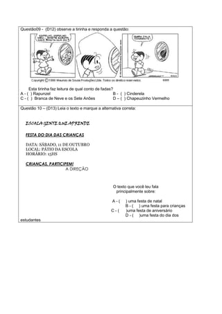 Questão09 - (D12) observe a tirinha e responda a questão:
Esta tirinha faz leitura de qual conto de fadas?
A - ( ) Rapunzel B - ( ) Cinderela
C - ( ) Branca de Neve e os Sete Anões D – ( ) Chapeuzinho Vermelho
Questão 10 – (D13) Leia o texto e marque a alternativa correta:
ESCOLA GENTE QUE APRENDE
FESTA DO DIA DAS CRIANÇAS
DATA: SÁBADO, 11 DE OUTUBRO
LOCAL: PÁTIO DA ESCOLA
HORÁRIO: 15HS
CRIANÇAS, PARTICIPEM!
A DIREÇÃO
O texto que você leu fala
principalmente sobre:
A - ( ) uma festa de natal
B - ( ) uma festa para crianças
C - ( )uma festa de aniversário
D - ( )uma festa do dia dos
estudantes
 