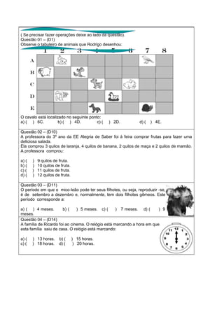 ( Se precisar fazer operações deixe ao lado da questão).
Questão 01 – (D1)
Observe o tabuleiro de animais que Rodrigo desenhou:
O cavalo está localizado no seguinte ponto:
a) ( ) 6C. b) ( ) 4D. c) ( ) 2D. d) ( ) 4E.
Questão 02 – (D10)
A professora do 3º ano da EE Alegria de Saber foi à feira comprar frutas para fazer uma
deliciosa salada.
Ela comprou 3 quilos de laranja, 4 quilos de banana, 2 quilos de maça e 2 quilos de mamão.
A professora comprou:
a) ( ) 9 quilos de fruta.
b) ( ) 10 quilos de fruta.
c) ( ) 11 quilos de fruta.
d) ( ) 12 quilos de fruta.
Questão 03 – (D11)
O período em que o mico-leão pode ter seus filhotes, ou seja, reproduzir -se,
é de setembro a dezembro e, normalmente, tem dois filhotes gêmeos. Este
período corresponde a:
a) ( ) 4 meses. b) ( ) 5 meses. c) ( ) 7 meses. d) ( ) 9
meses.
Questão 04 – (D14)
A família de Ricardo foi ao cinema. O relógio está marcando a hora em que
esta família saiu de casa. O relógio está marcando:
a) ( ) 13 horas. b) ( ) 15 horas.
c) ( ) 18 horas. d) ( ) 20 horas.
 