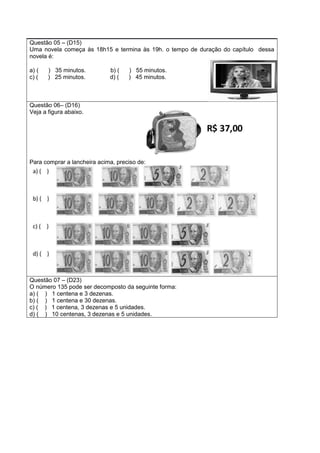 Questão 05 – (D15)
Uma novela começa às 18h15 e termina às 19h. o tempo de duração do capítulo dessa
novela é:
a) ( ) 35 minutos. b) ( ) 55 minutos.
c) ( ) 25 minutos. d) ( ) 45 minutos.
Questão 06– (D16)
Veja a figura abaixo.
Para comprar a lancheira acima, preciso de:
Questão 07 – (D23)
O número 135 pode ser decomposto da seguinte forma:
a) ( ) 1 centena e 3 dezenas.
b) ( ) 1 centena e 30 dezenas.
c) ( ) 1 centena, 3 dezenas e 5 unidades.
d) ( ) 10 centenas, 3 dezenas e 5 unidades.
 