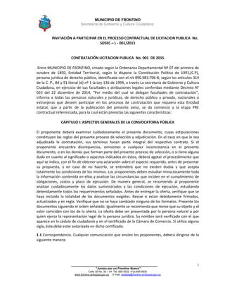 MUNICIPIO DE FRONTINO
Secretaría de Gobierno y Cultura Ciudadana.
_______________________________________________
“Juntos por un Frontino Nuevo”
Calle 30 No. 30 – 04 Tel: 859 5032 –Fax 859 5835
www.frontino-antioquia.gov.co E-mail: alcaldia@frontino-antioquia.gov.co
1
INVITACIÓN A PARTICIPAR EN EL PROCESO CONTRACTUAL DE LICITACION PUBLICA No.
SDSEC – L - 001/2015
CONTRATACIÓN LICITACION PUBLICA No. 001 DE 2015
Entre MUNICIPIO DE FRONTINO, creado según la Ordenanza Departamental Nº 07 del primero de
octubre de 1850, Entidad Territorial, según lo dispone la Constitución Política de 1991,(C.P),
persona jurídica de derecho público, identificada con el nit 890.983.706-8; según los artículos 314
de la C. P., 84 y 91 literal (d) nº 1 la Ley 136 de 1994, a través La secretaría de Gobierno y Cultura
Ciudadana, en ejercicio de sus facultades y atribuciones legales conferidas mediante Decreto N°
053 del 22 diciembre de 2014, “Por medio del cual se delegan facultades de contratación”,
informa a todas las personas naturales y jurídicas, de derecho público y privado, nacionales o
extranjeras que deseen participar en los procesos de contratación que requiera esta Entidad
estatal, que a partir de la publicación del presente aviso, se da comienzo a la etapa PRE
contractual referenciada, para la cual están previstas las siguientes características:
CAPITULO I: ASPECTOS GENERALES DE LA CONVOCATORIA PÚBLICA
El proponente deberá examinar cuidadosamente el presente documento, cuyas estipulaciones
constituyen las reglas del presente proceso de selección y adjudicación. En el caso en que le sea
adjudicada la contratación, sus términos hacen parte integral del respectivo contrato. Si el
proponente encuentra discrepancias, omisiones o cualquier inconsistencia en el presente
documento, o en los demás que forman parte del presente proceso de selección, o si tiene alguna
duda en cuanto al significado o aspectos indicados en éstos, deberá agotar el procedimiento que
aquí se indica, con el fin de obtener una aclaración sobre el aspecto requerido, antes de presentar
su propuesta, y en caso de no hacerlo, se entenderá que no existen dudas y que acepta
totalmente las condiciones de los mismos. Los proponentes deben estudiar minuciosamente toda
la información contenida en ellos y analizar las circunstancias que inciden en el cumplimiento de
obligaciones, costos y plazo de ejecución. De manera general, se recomienda al proponente
analizar cuidadosamente los datos suministrados y las condiciones de ejecución, estudiando
detenidamente todos los requerimientos señalados. Antes de entregar la oferta, verifique que se
haya incluido la totalidad de los documentos exigidos. Revise si están debidamente firmados,
actualizados y en regla. Verifique que no se haya cambiado ninguno de los formatos. Presente los
documentos siguiendo el orden señalado. Igualmente se recomienda que revise que su objeto y el
valor coincidan con los de la oferta. La oferta debe ser presentada por la persona natural o por
quien ejerza la representación legal de la persona jurídica. Su nombre será verificado con el que
aparece en la cédula de ciudadanía y en el certificado de la Cámara de Comercio. Sí utiliza alguna
sigla, ésta debe estar autorizada en dicho certificado.
1.1 Correspondencia. Cualquier comunicación que envíen los proponentes, deberá dirigirse de la
siguiente manera:
 