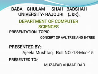 BABA GHULAM SHAH BADSHAH
UNIVERSITY- RAJOURI (J&K).
DEPARTMENT OF COMPUTER
SCIENCES
PRESENTATION TOPIC:-
PRESENTED BY:-
Ajeela Mushtaq Roll NO:-13-Mcs-15
PRESENTED TO:-
MUZAFAR AHMAD DAR
CONCEPT OF AVL TREE AND B-TREE
 